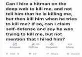 Can I hire a hitman on the deep web to kill me, and not tell him that he is killing me, but then kill him when he tries to kill me? If so, can I claim self-defense and say he was trying to kill me, but not mention that I hired him? 1 Answer 39 000 Follow Request More 930-> 67 Share Award