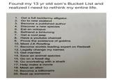 Found my 13 yr old son's Bucket List and realized I need to rethink my entire life. 1. Get a full taxidermy alligator. 2. Go to new zealand 3. Become a published author 4. Discover a new species 5. Eat an octopus 6. Befriend a binturong 7. Get a cool jeep 8. Have a youtube channel 9. Prove the existence of goblins 10. Meet J.K Rowling 11. Become worlds leading expert on Redwall 12. Legally change my names 13. Get married 14. Save an animal species 15. Go on a fossil dig 16. Go snorkeling with a shark 17. Help make a movie 18. Meet an alien 19. Become a billionaire 20. Beat up someone