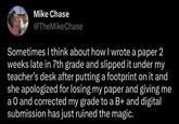 Mike Chase @TheMike Chase Sometimes I think about how I wrote a paper 2 weeks late in 7th grade and slipped it under my teacher's desk after putting a footprint on it and she apologized for losing my paper and giving me a O and corrected my grade to a B+ and digital submission has just ruined the magic.