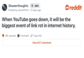 Showerthoughts + Join Posted by Aaron PK123 21 days ago reddit When YouTube goes down, it will be the biggest event of link rot in internet history. 18K upvotes Comment Copy link View 827 comments
