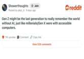 Showerthoughts + Join reddit Posted by playr_4. 9 days ago Gen Z might be the last generation to really remember the world without Al, just like millenials/Gen X were with accessible computers. 11K upvotes Comment Copy link View 528 comments
