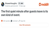 Showerthoughts • + Join Posted by gamersecret2 13 days ago reddit The first quiet minute after guests leave is its own kind of event. 9.3K upvotes Comment Copy link View 109 comments