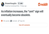 Showerthoughts + Join reddit Posted by DumplingsOrElse 16 days ago As inflation increases, the "cent" sign will eventually become obsolete. 7.4K upvotes Comment Copy link View 441 comments