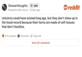 Showerthoughts + Join Posted by robin-bunny 10 days ago reddit Unicorns could have existed long ago, but they don't show up in the fossil record because their horns are made of soft tissues that don't fossilize. 6.7K upvotes Comment Copy link View 251 comments