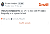 Showerthoughts + Join reddit Posted by Castes 19 days ago The number of people that use 6767 as their bank PIN code is likely rising at an exponential level. 5.2K upvotes Comment Copy link View 186 comments