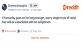 Showerthoughts + Join Posted by Vast-Intention 27 days ago reddit If humanity goes on for long enough, every single style of facial hair will be associated with an evil person. 4.6K upvotes Comment Copy link View 102 comments