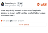 Showerthoughts + Join reddit Posted by MrJelloMan - 4 days ago There are probably hundreds of thousands of people who achieved an obscure world record but were lost to time because no one ever knew it. 3.3K upvotes Comment Copy link View 119 comments