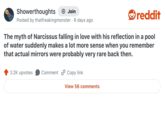 Showerthoughts + Join Posted by thatfreakingmonster · 8 days ago reddit The myth of Narcissus falling in love with his reflection in a pool of water suddenly makes a lot more sense when you remember that actual mirrors were probably very rare back then. 3.2K upvotes Comment Copy link View 56 comments