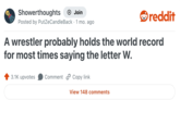 Showerthoughts + Join Posted by PutZeCandle Back · 1 mo. ago . reddit A wrestler probably holds the world record for most times saying the letter W. 3.1K upvotes Comment Copy link View 148 comments