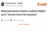 Showerthoughts + Join reddit Posted by Paleodraco 28 days ago Many bad events in history could be chalked up to "one jerk ruins it for everyone." 2.8K upvotes Comment Copy link View 121 comments