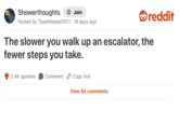 Showerthoughts + Join reddit Posted by Toast Master0011 · 19 days ago The slower you walk up an escalator, the fewer steps you take. 2.4K upvotes Comment Copy link View 85 comments