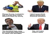 Please Trump, I voted for you 3 times and I can't afford to feed my family I don't even think about Americans' financial situation. You bombed Iran, now you must pay $300 billion to repair the damages. Yes, sir! Let's make a deal!