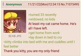 : Anonymous 11/21/22(Mon) 12:34:15 No.71073495 50 KB JPG >turned 33 recently >widowed, no kids At least my cat came home. He's all I have left. >get home from work >lay down in bed to cry >kitty climbs into bed with me and cuddles until I feel better Thank you kitty, you are my only friend