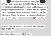 S Looking for collaborations for my son birthday! We are celebrating his 14th birthday at the end of this month with a barbecue for friends and family. Are you an entrepreneur and would you like to help me make it a super fun party? I am looking for fun decorations, a beautiful cake, food, drinks, and gifts for the birthday boy, among other things. open to other ideas! I am also In return, your product gets a spot on my feed via a post, reel, or stories. I would love to hear from you! Afewer