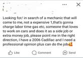 ✓ Looking for/in search of a mechanic that will come to me, not a expensive 1,that's gonna charge labor time gas etc, someone that loves to work on cars and does it as a side job or extra money job, please point me in the right direction, I have a 2006 Cadillac and I need a professional opinion plus can do the job Like Comment Send
