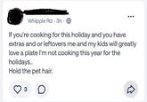 Whipple Rd 3h If you're cooking for this holiday and you have extras and or leftovers me and my kids will greatly love a plate I'm not cooking this year for the holidays.. Hold the pet hair. 3