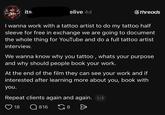 LAST its. elive 4d ⑥threads I wanna work with a tattoo artist to do my tattoo half sleeve for free in exchange we are going to document the whole thing for YouTube and do a full tattoo artist interview. We wanna know why you tattoo, whats your purpose and why should people book your work. At the end of the film they can see your work and if interested after learning more about you, book with you. Repeat clients again and again. 1/2 18 Q 816 G8 Ө
