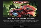 WARHAMMER 40.000 TACTICUS 000 FREE TACTICUS CHARACTER CODE Warhammer 40,000: Tacticus is an exciting turn-based RPG in which you lead the galaxy's fiercest warriors to victory in lightning-fast skirmishes. Warhammer+ subscribers can use the code below to unlock Mataneo of the Blood Angels in the game!* C---