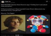 Axpo @axpovious360 'BATHROOMS' director Kane Parsons says "I lowkey don't care about indie animation." "If Pomni ended up in there I wouldn't even flinch. Welcome to my Practical Circus, now get lost." (Source: The Pages) 11:34 AM · Jun 2, 2026 122.6K Views
