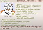 Anonymous 856 KB PNG 07/28/25(Mon) 10:11:36 No.81993082 >be me >drop a well thought out post with actual substance >logic, nuance, new perspective >some redditor replies >"umm actually it's effect not affect" >adds nothing >gets 30k upvotes, gold, wholesome award >"thanks for the awards kind stranger :)" >my post gets ignored >top comment is grammar autism Reddit is a daycare for pedantic midwits chasing good goy points