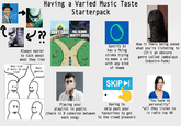 Sinatra NOTHING BUT THE BEST Having a Varied Music Taste Starterpack DISTURBED C??? Always easier to talk about what they like DON'T CARE FULL BLOWN IDENTITY CRISIS What kind Most of music do you like? genres 0'5 DO dream Spotify DJ has a fking stroke trying to make a set with any kind of theme How it feels being asked what you're listening to (It's an obscure genre called Jambalaya Industro-funk) SKIP ► Playing your playlist in public (there is cohesion between each song) Having to skip past your favourites to get to the crowd pleasers "You have no personality" *all they listen to is radio top 40