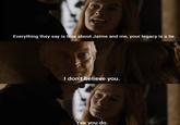 Everything they say is true about Jaime and me, your legacy is a lie. I don't believe you. Yes you do.