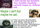 I will never be beaten. You foolish mortals cannot hope to defeat me. Maybe I can't but maybe he can. Has severe depression and ptsd. Has no will to live. Does not have a ounce of pride. Sensations and emotions are dulled due to depression*