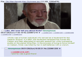 File: Obi-Wan-Kenobi-Alec-Guinness.jpg (111 KB, 1200x676) Luke, did I ever tell you about Krole? Anonymous 05/31/26(Sun)17:55:16 No.220861216 ►>>220861255 >>220861265 >>220863098 >>220863160 >>220863247 >> >Krole was a human individual who served as a lieutenant for the Galactic Empire. In 4 BBY, the lieutenant harassed the human Bix Caleen and later attempted to sexually assault her while overseeing audits on the planet Mina-Rau. In the process of trying to force himself on Caleen, Krole was killed by her in self-defense with a wrench. ☐ Anonymous 05/31/26(Sun)18:00:31 No.220861255 >>220861216 (OP). >and he was a good friend
