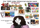 the 1985 older Millennial starter pack THE SIMPSONS DUE LOD DED DREAM PHONE Guess who likes you in this walking telephone gemst Your favorite childhood shows back then! SCARY STORIES to Tell in the Dark R.L.STINE Goosebumps ANIMORPHS Collected from Fallin Dings be Sphen The Invasion K. A. Applegate NIGHT OF THE LIVING DUMMY You read these books! "the 90s was amazine time to be alive" "I'm so tired" of the Are You Afraid Dark? She was everywhere back in the 90s Some of your childhood toys HiC Ecto Cooler BURGER KING KIDS Butterfinger "my favorite childhood food" Joubtfire Darry Hocus Pocus Your favorite childhood movies