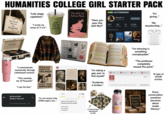 HUMANITIES COLLEGE GIRL STARTER PACK Well-Read Women Are Dangerous "Late-stage capitalism." "I wrote my essay at 3 a.m." good day to have a good day ☺ The Bell Jar Sylvia Plath I am, I am, I am ●● LETTERBOXD film girl @cinephile222 "It's giving..." EDIT PROFILE seen this A24 film?" 207 52 12 1,204 FILMS THIS YEAR LISTS FOLLOWERS "My situationship..." "Have you FAVORITE FILMS Portrait of Dady on fige BY NAME VICTROLA STANLEY "I communicate exclusively through Letterboxd reviews." "This reminds me of Foucault." "I can fix him." EDUCATE AGITATE ORGANIZE DELOGRTY FOCUS DIVEST FROM GENOCIDE group project ← (please respond) You muted this group P SUPPORT YOUR LOCAL BOOKSTORE Read 2:17+ <Notes THE SMITHS FEMINISM IS COOL MULHOLLAND "I'm minoring in something unemployable." "The professor completely missed the point." i am constetiliy inspired by the threat f ruin gap year to find myself." "I'm taking a JSTOR X PUSTOR X PJSTOR X 四 JSTOR X Saar x 14 tabs of JSTOR articles "I'm not saying I hate STEM majors, but..." April 24, 2024 at 2:17 AM poetry (not ready to be shared with the world) ocean eyes but make it existential JSTOR "Academia is broken." Search journals, books, images, primary sources... Advanced Search Every conversation GOOD VIBES Upcoming somehow Poetry becomes BE KIND Reading about 7PM media crochet project literacy." abandoned at 30%