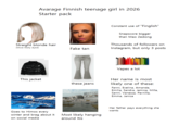 Avarage Finnish teenage girl in 2026 Starter pack Straight blonde hair (Most likely dyed) Constant use of "Finglish" Snapscore bigger than Mao Zedong Thousands of followers on Fake tan Instagram, but only 3 posts Vapes a lot This jacket Her name is most these jeans likely one of these: Goes to Himos every winter and brag about it on social media Most likely hanging around Itis Fanni, Evelina, Amanda, Emilia, Sandra, Jemica, Milla, Sanni, Vanessa, Pernilla, Emma, Janica Her father pays everything she wants
