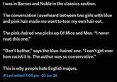 I was in Barnes and Noble in the classics section. The conversation I overheard between two girls with blue and pink hair made me want to tear my own hair out. The pink-haired one picks up Of Mice and Men. "I never read this one." "Don't bother," says the blue-haired one. "I can't get over how racist it is. The author was so conservative." This is why people hate English majors. Last edited 7:04 pm • 03 Jun 26