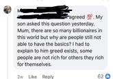 M agreed 100. My son asked this question yesterday. Mum, there are so many billionaires in this world but why are people still not able to have the basics? I had to explain to him greed exists, some people are not rich for others they rich for themselves. 2w Like Reply 62b