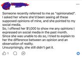 Someone recently referred to me as "opinionated". I asked her where she'd been seeing all these supposed opinions of mine, and she pointed to my social media. So, I offered her $1,000 to show me any opinions I expressed on social media in the past month. Since she was unable to do so, I tried to explain to her the difference between an opinion and an observation of reality. Unsurprisingly, she still didn't get it. 1