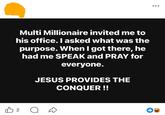Multi Millionaire invited me to his office. I asked what was the purpose. When I got there, he had me SPEAK and PRAY for everyone. JESUS PROVIDES THE CONQUER !! B 2 о