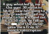 A guy whistled at me at the gym. 30 minutes later I saw him going to the treadmill, used my phone to hack it, and set it to 50 mph. He fell on his and the owner gave me a free 12 month subscripton