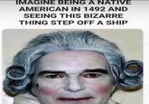 IMAGINE BEING A NATIVE AMERICAN IN 1492 AND SEEING THIS BIZARRE THING STEP OFF A SHIP