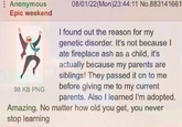 Anonymous Epic weekend 98 KB PNG 08/01/22(Mon)23:44:11 No.883141661 I found out the reason for my genetic disorder. It's not because I ate fireplace ash as a child, it's actually because my parents are siblings! They passed it on to me before giving me to my current parents. Also I learned I'm adopted. Amazing. No matter how old you get, you never stop learning