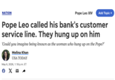 NATION Pope Leo XIV Add Topic + Pope Leo called his bank's customer service line. They hung up on him 'Could you imagine being known as the woman who hung up on the Pope?' Melina Khan USA TODAY May 6, 2026, 1:18 p.m. ET € X ☑