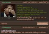 Anonymous 96 KB GIF >be me 06/05/26(Fri)03:52:21 No.84740764 >hanging with my gf >sperg of a friend calls me >f------ calls me doesnt just text >he wants to hang out on the weekend >bruh im hanging with my girl >he gets all pissy Dude needs to get a gf fr we're almost 30 its time to grow up. 2 Replies : Anonymous >>84740764 (OP) # View Thread 06/05/26(Fri)03:57:17 No.84740791 You don't have a girlfriend and he's never been your friend.