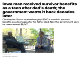 Iowa man received survivor benefits as a teen after dad's death; the government wants it back decades later Christopher Storm received roughly $500 a month in survivor benefits as a teenager after his father died. Now the government says he owes almost $8,000. Photo by: KMTV Christopher and Amy Storm