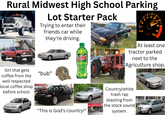 Rural Midwest High School Parking Lot Starter Pack Trying to enter their friends car while they're driving. Girl that gets coffee from the well respected local coffee shop before school. "bub" At least one tractor parked next to the Agriculture shop. "This is God's country!" Country/white trash rap blasting from the stock sound system.