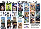 Elder Z (born 1997-2000) Starter Pack FROM THE DIRECTOR OF SPY KIDS ROBOTS REN 10 SHARKE LAVAGIR CLUB PENGUIN PEPS The end is near. chicken little NIKA ****** AVATAR BATMAN IGHTNING CHIEF TSE KOKBAN CODE LYOKO The Suite Life •You Cody ZATCH BEL JULY LA DANNY DIANTOM OBAN +neopets® Webkinz TRANSFORMERS Too young to be Millennials, but too old. to relate to Minecraft and iPad kids. Thought 2004-2008 was a very good era to be a kid, but also thought 2008- 2013 was kind of bland outside of a handful of shows in terms of kid culture.