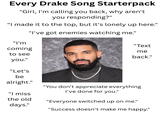 Every Drake Song Starterpack "Girl, I'm calling you back, why aren't you responding?" "I made it to the top, but it's lonely up here." "I've got enemies watching me." "I'm coming to see you." "Let's be "Text me back." alright." "I miss the old days." "You don't appreciate everything I've done for you." "Everyone switched up on me." "Success doesn't make me happy."