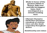 Made in honor of the greatest athlete in Greece. Falls over and kills his biggest hater. Gets worshipped as a miracle-working hero • Olympic Champion • Pankration Champion • Hundreds of victories • Hero cult after death • Legendary throughout Greece Outshined by own statue
