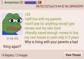 Anonymous (ID: AOVOupUk) >25 08/02/22(Tue)15:44:32 No.389362399 31 KB JPG thing again? >still live with my parents >don't pay for anything except gas money and my own food >literally saved enough money to buy my own house in cash only in 3 years Why is living with your parents a bad 14 Replies/2 Images View Thread