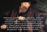 000 When you raise taxes, seize church property, institute inheritance monarchy, and crush peasant rebellions. But you are remembered as a liberator because you kicked out the Danish.