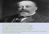 >unironically had a harem of sluts >ate a cold chicken in bed every night >shagged Winston Churchill's mother >multiple baby mothers (ALLEDGEDLY) >spotted leaving a brothel at 12 noon >die peacefully infront of queen and hysterical mistress >THE PEOPLE'S KING