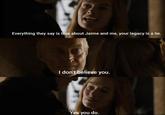 Everything they say is true about Jaime and me, your legacy is a lie. I don't believe you. Yes you do.