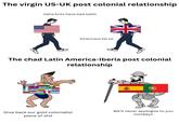 The virgin US-UK post colonial relationship Haha brits have bad teeth Americans fat lol The chad Latin America-Iberia post colonial relationship 100 Give back our gold colonialist p------------ We'll never apologize to you monkeys
